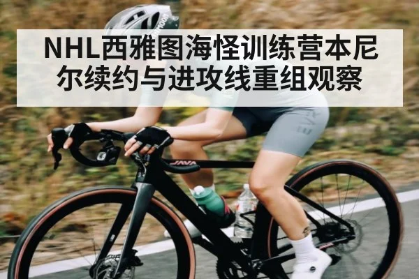 NHL西雅图海怪训练营本尼尔续约与进攻线重组观察